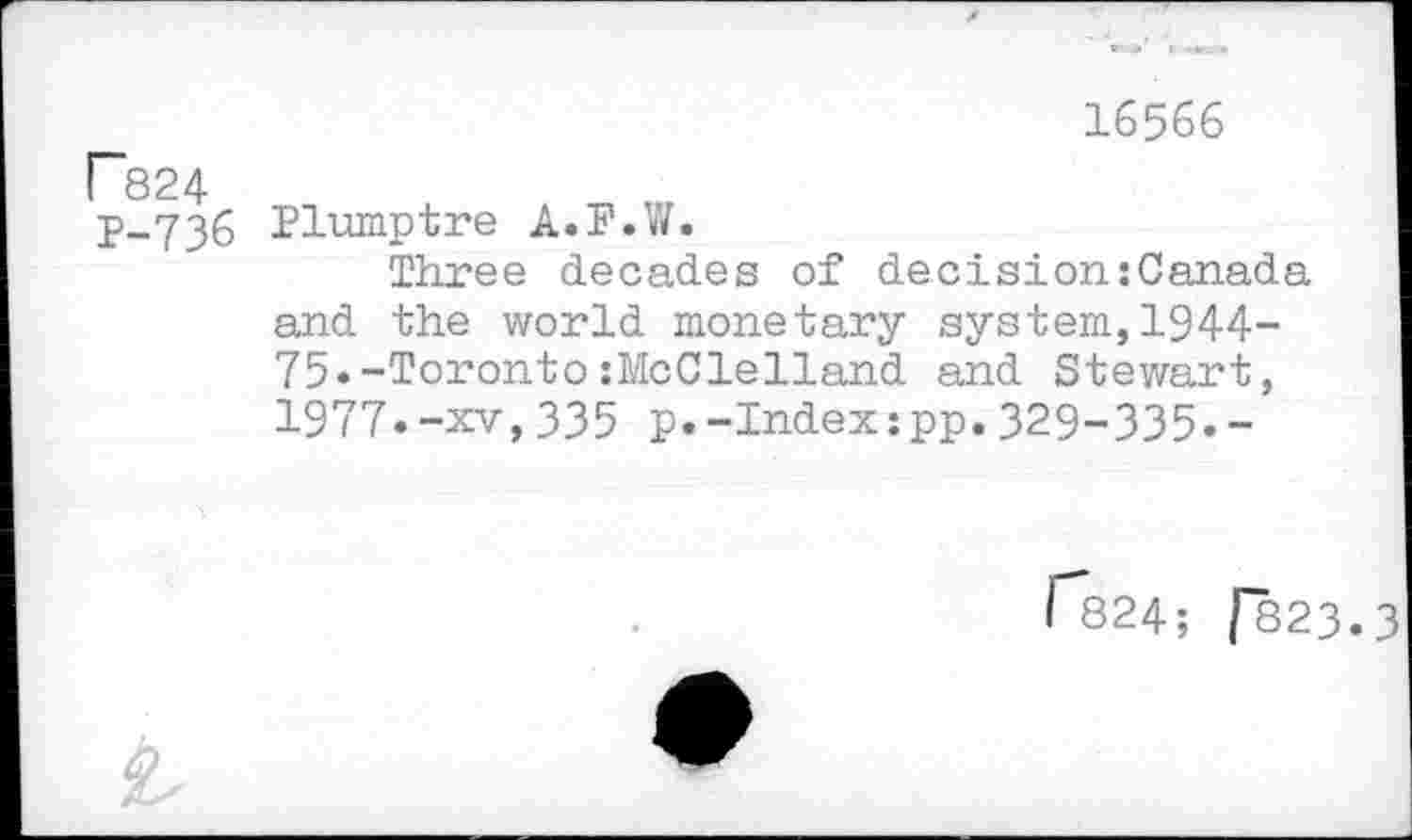 ﻿r824 P-736
16566
Plumptre A.F.W.
Three decades of decision:Canada and the world monetary system,1944-75»-Toronto:McClelland and Stewart, 1977.-xv,335 p.-Index:pp.329-335.-